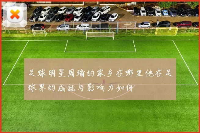 足球明星周瑜的家乡在哪里他在足球界的成就与影响力如何