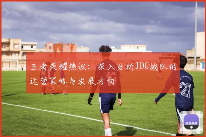 王者荣耀热议：深入分析JDG战队的运营策略与发展方向