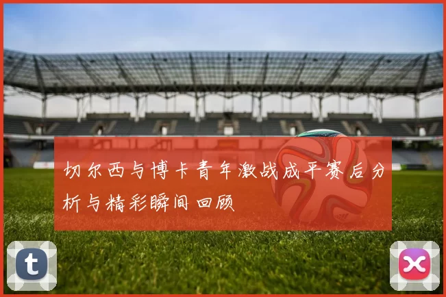 切尔西与博卡青年激战成平赛后分析与精彩瞬间回顾