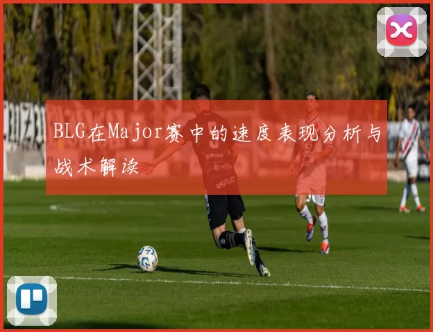 BLG在Major赛中的速度表现分析与战术解读
