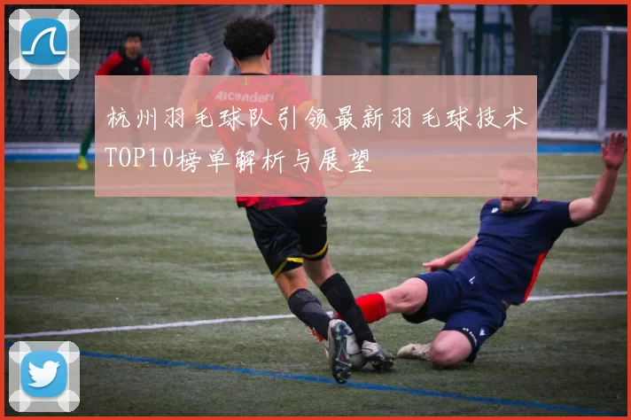 杭州羽毛球队引领最新羽毛球技术TOP10榜单解析与展望