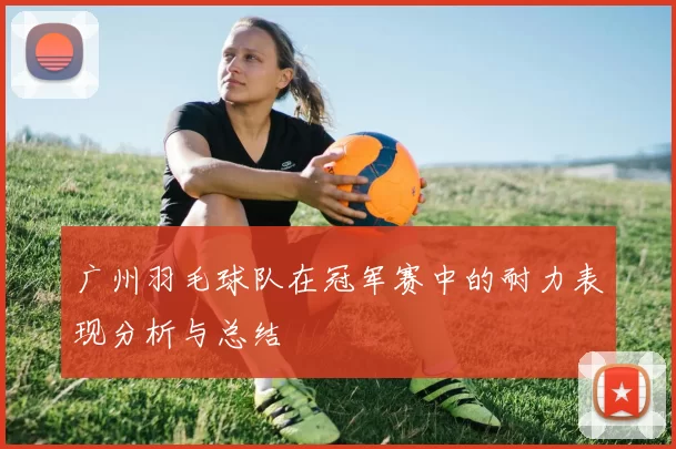 广州羽毛球队在冠军赛中的耐力表现分析与总结