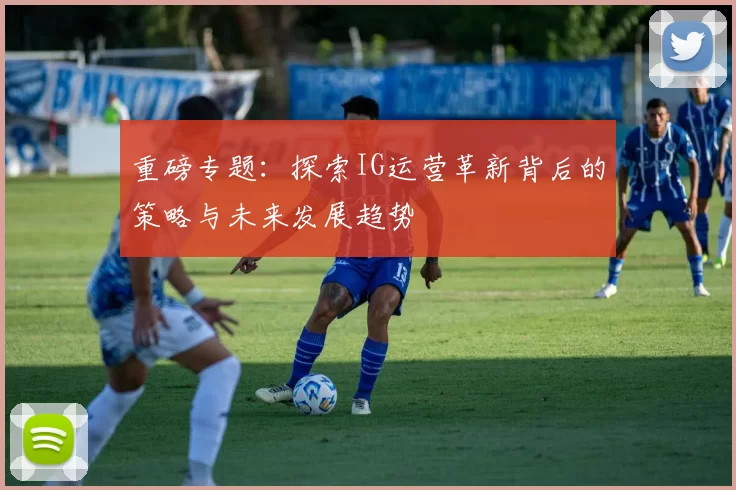 重磅专题：探索IG运营革新背后的策略与未来发展趋势