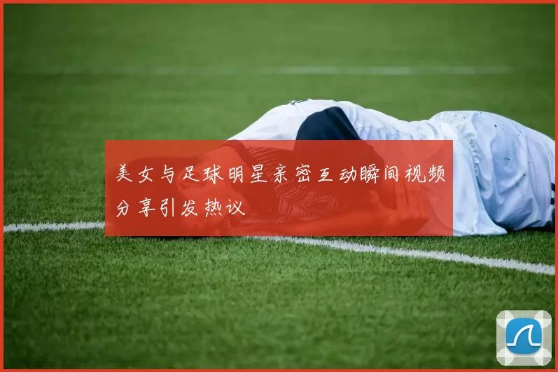 美女与足球明星亲密互动瞬间视频分享引发热议