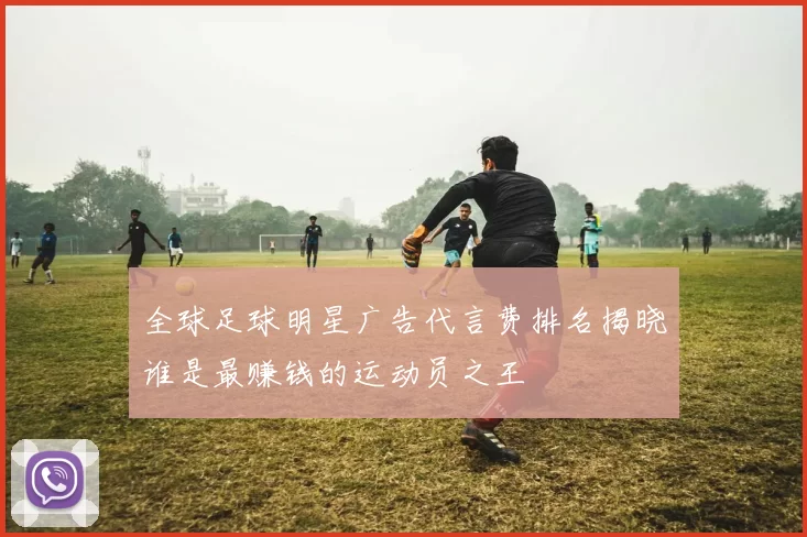 全球足球明星广告代言费排名揭晓谁是最赚钱的运动员之王