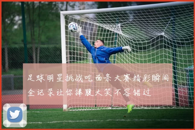 足球明星挑战吃面条大赛精彩瞬间全记录让你捧腹大笑不容错过