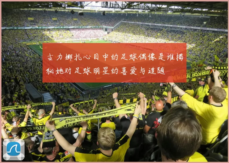 古力娜扎心目中的足球偶像是谁揭秘她对足球明星的喜爱与追随