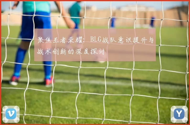 聚焦王者荣耀：BLG战队意识提升与战术创新的深度探讨
