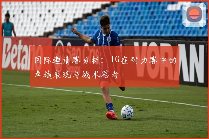 国际邀请赛分析：IG在耐力赛中的卓越表现与战术思考