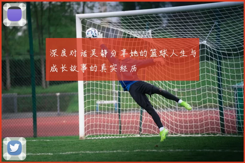 深度对话吴静分享她的篮球人生与成长故事的真实经历