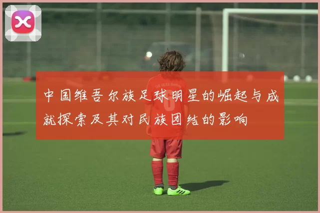 中国维吾尔族足球明星的崛起与成就探索及其对民族团结的影响