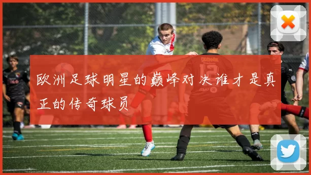 欧洲足球明星的巅峰对决谁才是真正的传奇球员