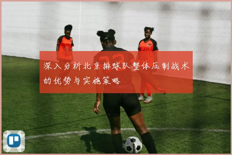 深入分析北京排球队整体压制战术的优势与实施策略