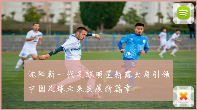 沈阳新一代足球明星崭露头角引领中国足球未来发展新篇章