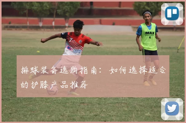 排球装备选购指南：如何选择适合的护膝产品推荐