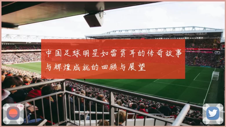 中国足球明星如雷贯耳的传奇故事与辉煌成就的回顾与展望