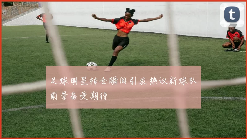 足球明星转会瞬间引发热议新球队前景备受期待