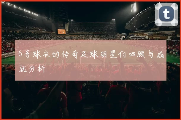 6号球衣的传奇足球明星们回顾与成就分析