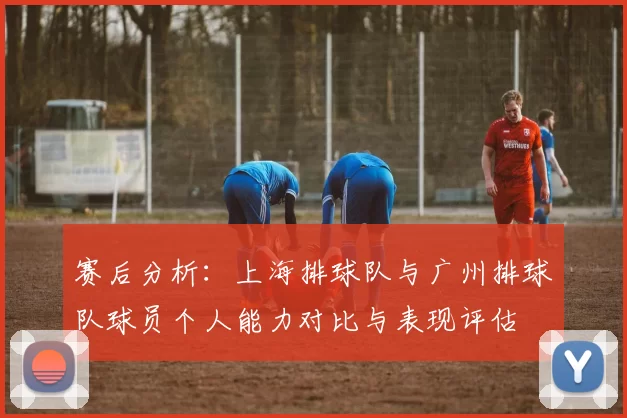 赛后分析：上海排球队与广州排球队球员个人能力对比与表现评估