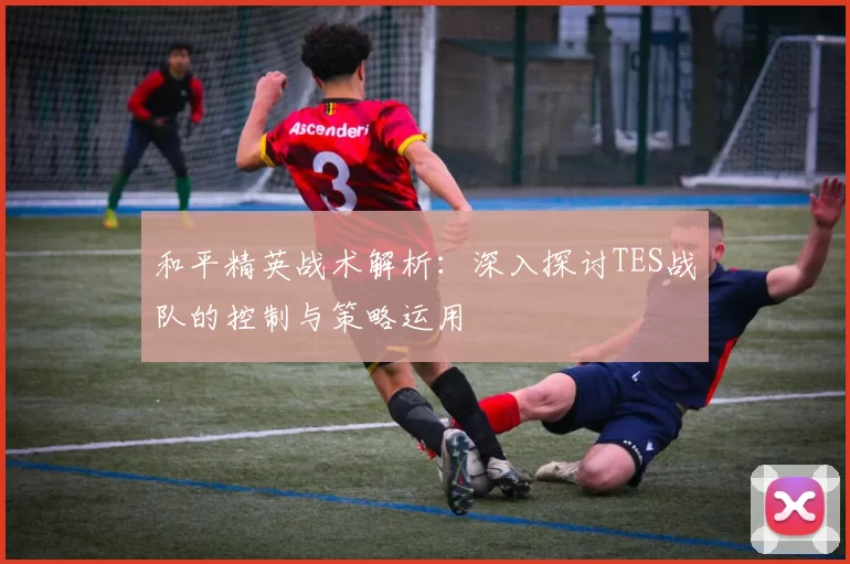 和平精英战术解析：深入探讨TES战队的控制与策略运用