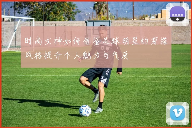 时尚女神如何借鉴足球明星的穿搭风格提升个人魅力与气质