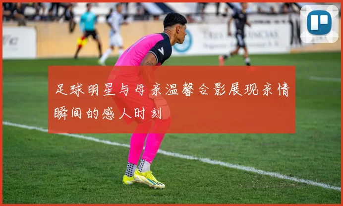 足球明星与母亲温馨合影展现亲情瞬间的感人时刻