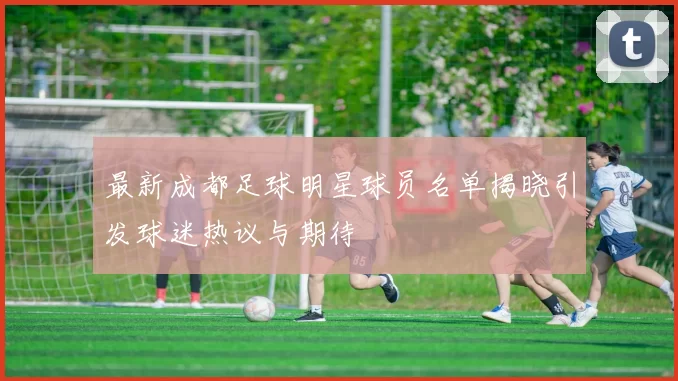 最新成都足球明星球员名单揭晓引发球迷热议与期待