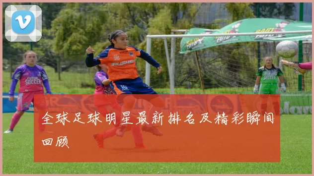 全球足球明星最新排名及精彩瞬间回顾