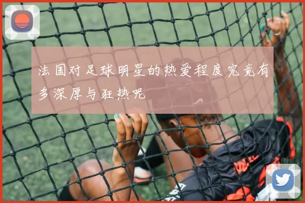 法国对足球明星的热爱程度究竟有多深厚与狂热呢