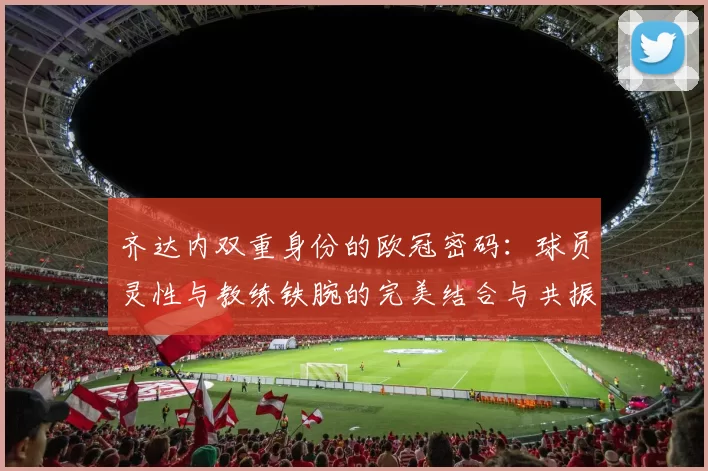 齐达内双重身份的欧冠密码：球员灵性与教练铁腕的完美结合与共振