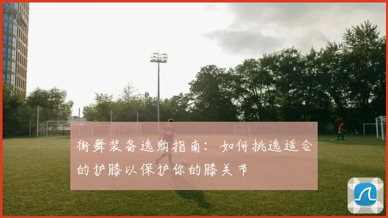 街舞装备选购指南：如何挑选适合的护膝以保护你的膝关节