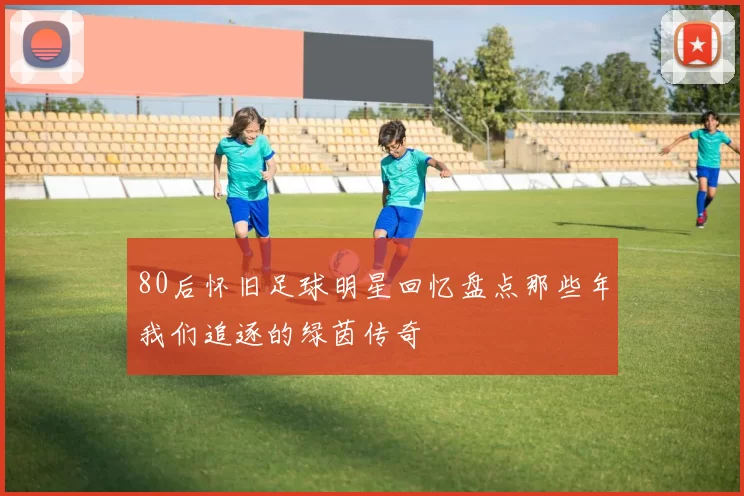 80后怀旧足球明星回忆盘点那些年我们追逐的绿茵传奇