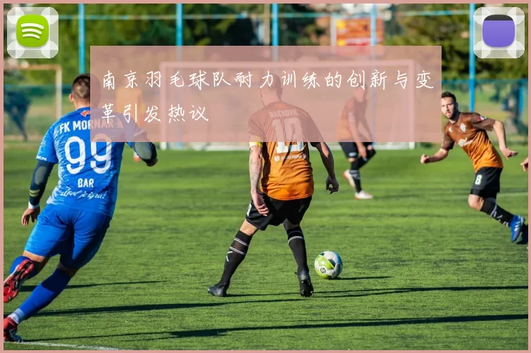 南京羽毛球队耐力训练的创新与变革引发热议
