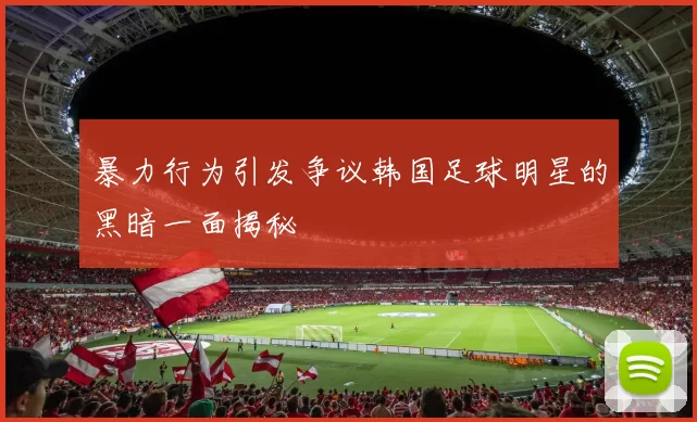 暴力行为引发争议韩国足球明星的黑暗一面揭秘