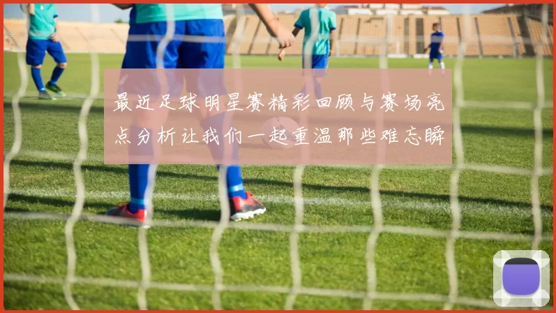 最近足球明星赛精彩回顾与赛场亮点分析让我们一起重温那些难忘瞬间