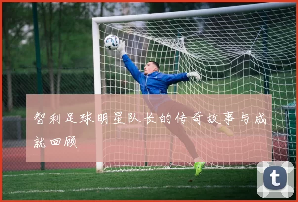 智利足球明星队长的传奇故事与成就回顾
