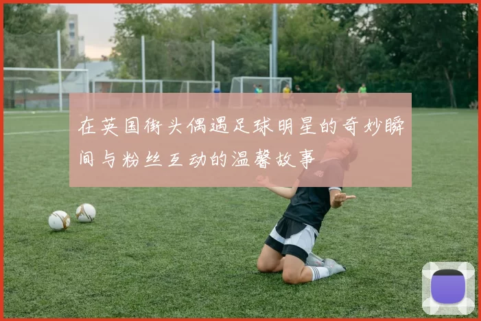 在英国街头偶遇足球明星的奇妙瞬间与粉丝互动的温馨故事
