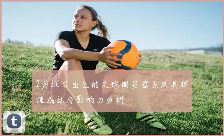 2月16日出生的足球明星盘点及其辉煌成就与影响力分析
