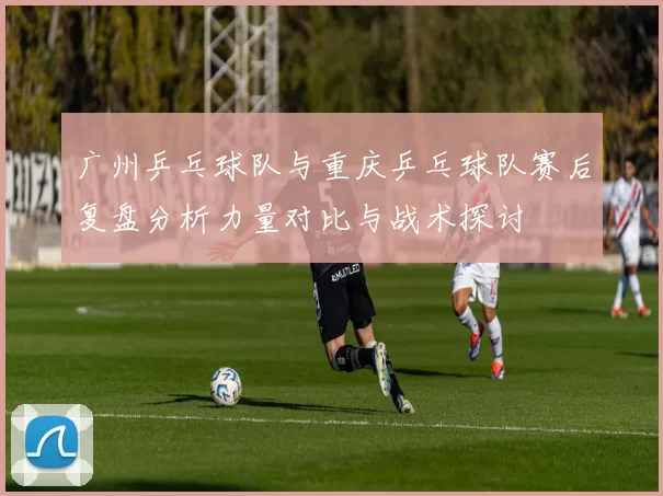 广州乒乓球队与重庆乒乓球队赛后复盘分析力量对比与战术探讨