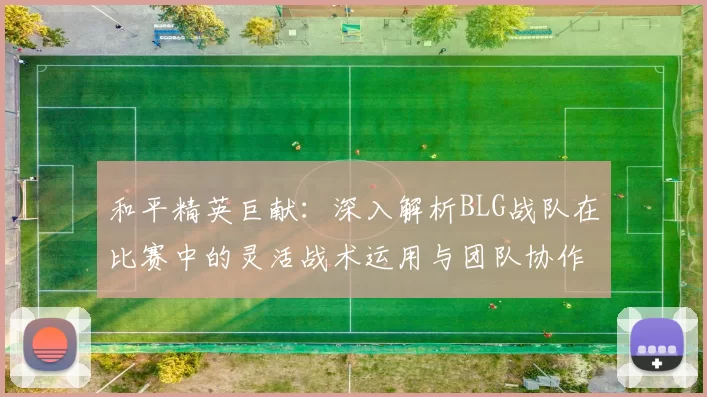 和平精英巨献：深入解析BLG战队在比赛中的灵活战术运用与团队协作