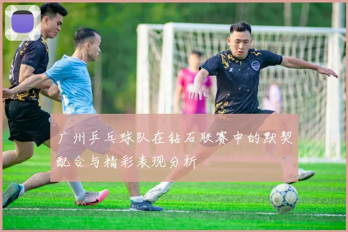 广州乒乓球队在钻石联赛中的默契配合与精彩表现分析