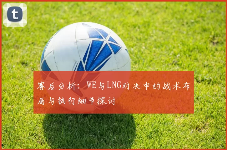 赛后分析：WE与LNG对决中的战术布局与执行细节探讨
