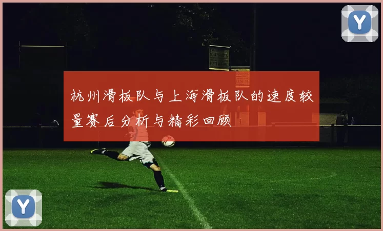 杭州滑板队与上海滑板队的速度较量赛后分析与精彩回顾