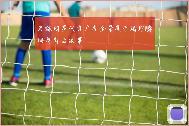 足球明星代言广告全景展示精彩瞬间与背后故事