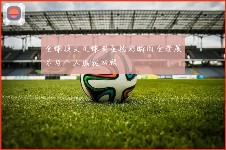 全球顶尖足球明星精彩瞬间全景展示与个人成就回顾