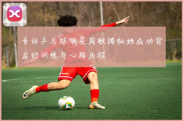 专访乒乓球明星周敏揭秘她成功背后的训练与心路历程