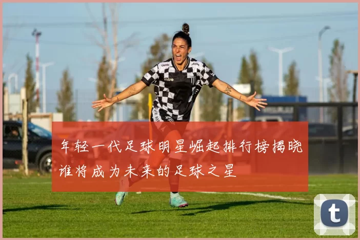 年轻一代足球明星崛起排行榜揭晓谁将成为未来的足球之星