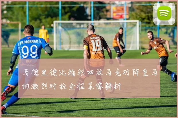 马德里德比精彩回放马竞对阵皇马的激烈对抗全程录像解析