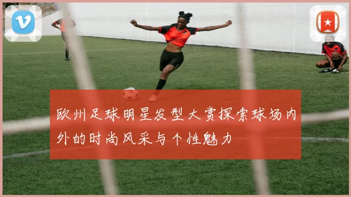 欧州足球明星发型大赏探索球场内外的时尚风采与个性魅力