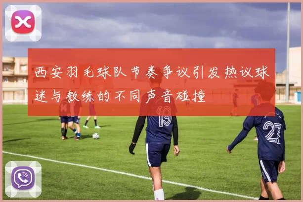西安羽毛球队节奏争议引发热议球迷与教练的不同声音碰撞
